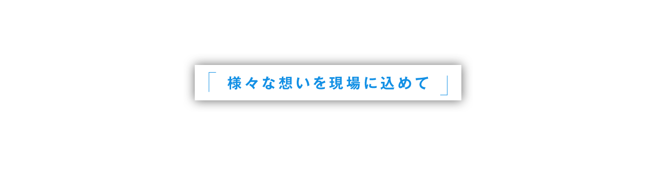 様々な想いを現場に込めて